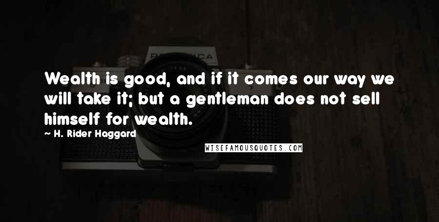 H. Rider Haggard Quotes: Wealth is good, and if it comes our way we will take it; but a gentleman does not sell himself for wealth.