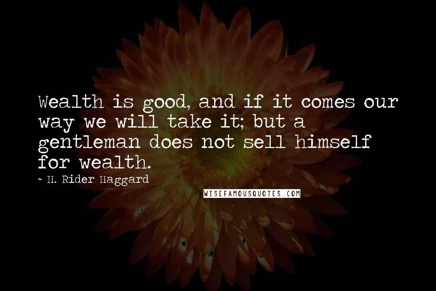 H. Rider Haggard Quotes: Wealth is good, and if it comes our way we will take it; but a gentleman does not sell himself for wealth.