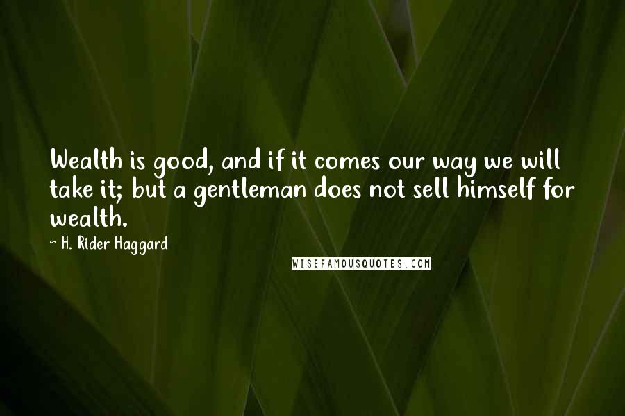 H. Rider Haggard Quotes: Wealth is good, and if it comes our way we will take it; but a gentleman does not sell himself for wealth.