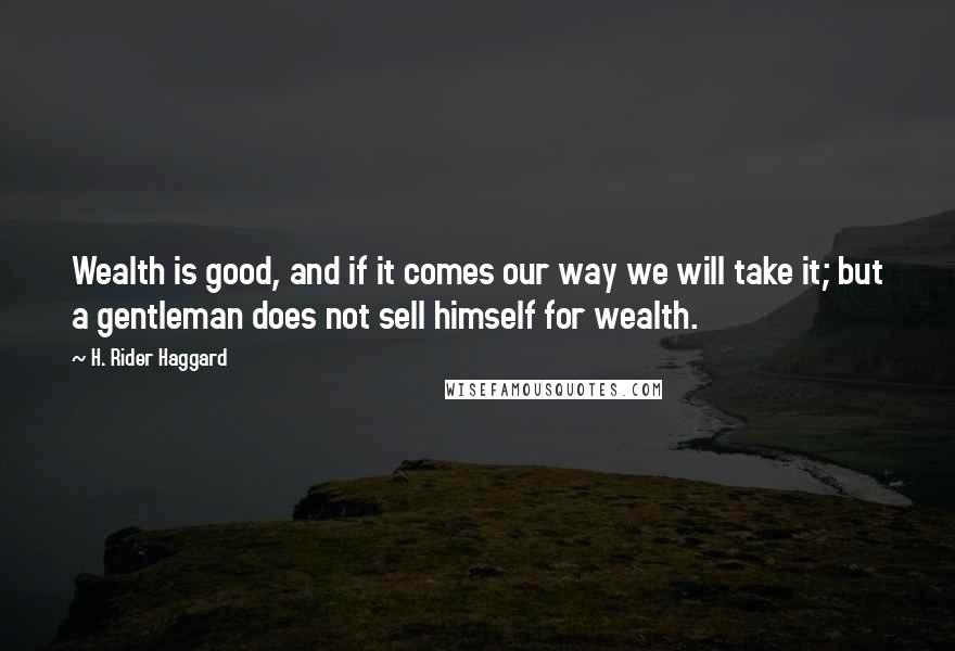 H. Rider Haggard Quotes: Wealth is good, and if it comes our way we will take it; but a gentleman does not sell himself for wealth.