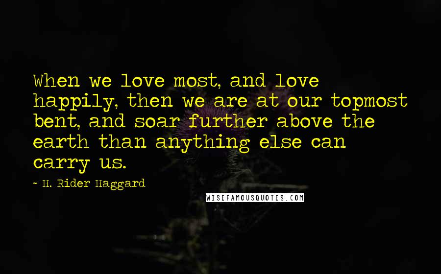 H. Rider Haggard Quotes: When we love most, and love happily, then we are at our topmost bent, and soar further above the earth than anything else can carry us.