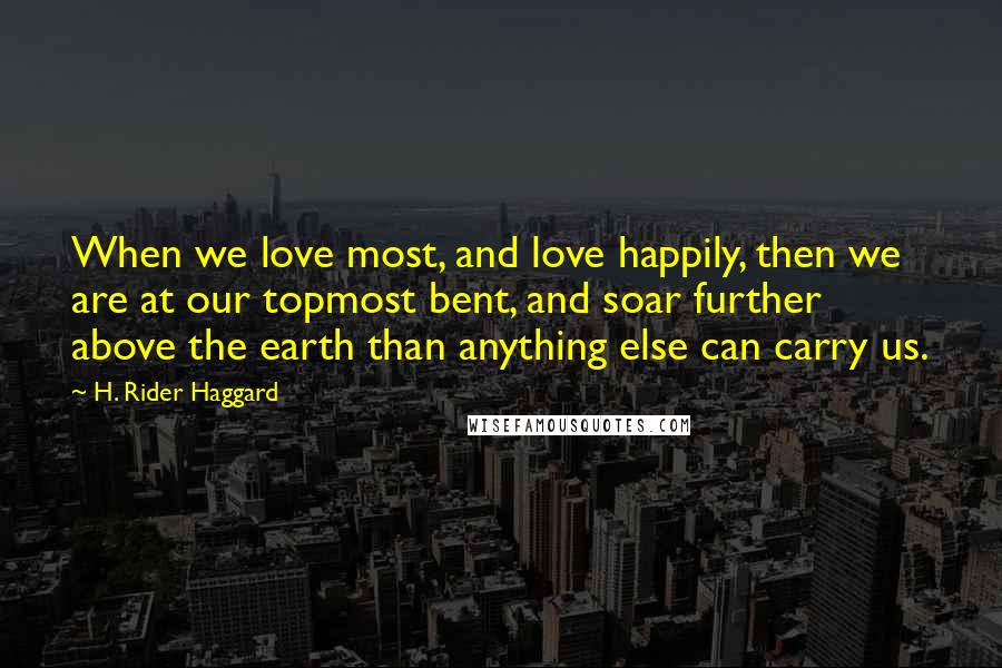 H. Rider Haggard Quotes: When we love most, and love happily, then we are at our topmost bent, and soar further above the earth than anything else can carry us.