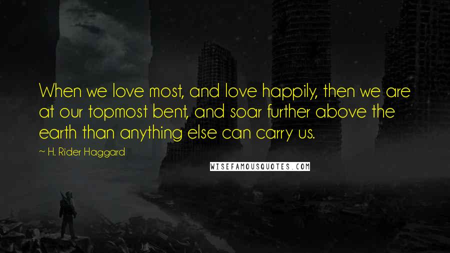 H. Rider Haggard Quotes: When we love most, and love happily, then we are at our topmost bent, and soar further above the earth than anything else can carry us.