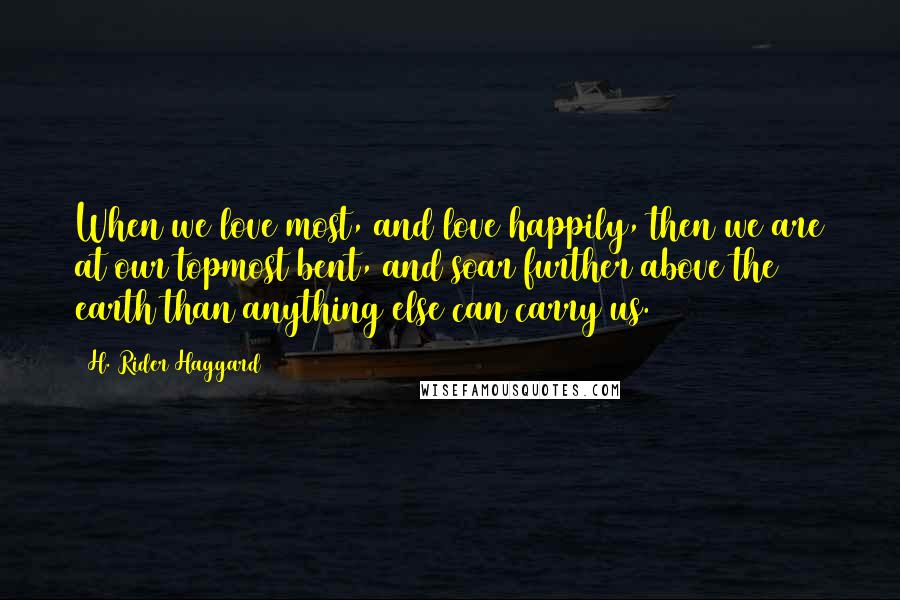 H. Rider Haggard Quotes: When we love most, and love happily, then we are at our topmost bent, and soar further above the earth than anything else can carry us.