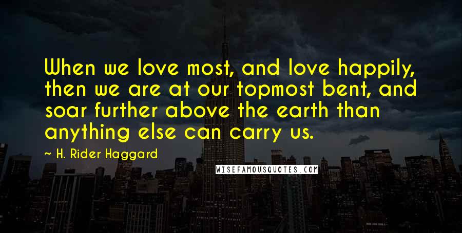 H. Rider Haggard Quotes: When we love most, and love happily, then we are at our topmost bent, and soar further above the earth than anything else can carry us.