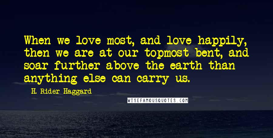 H. Rider Haggard Quotes: When we love most, and love happily, then we are at our topmost bent, and soar further above the earth than anything else can carry us.