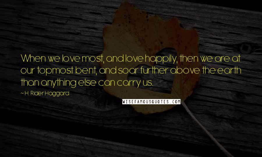 H. Rider Haggard Quotes: When we love most, and love happily, then we are at our topmost bent, and soar further above the earth than anything else can carry us.