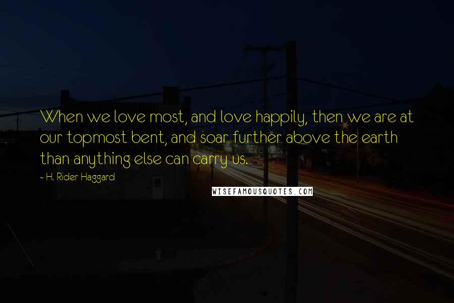 H. Rider Haggard Quotes: When we love most, and love happily, then we are at our topmost bent, and soar further above the earth than anything else can carry us.