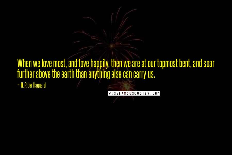 H. Rider Haggard Quotes: When we love most, and love happily, then we are at our topmost bent, and soar further above the earth than anything else can carry us.