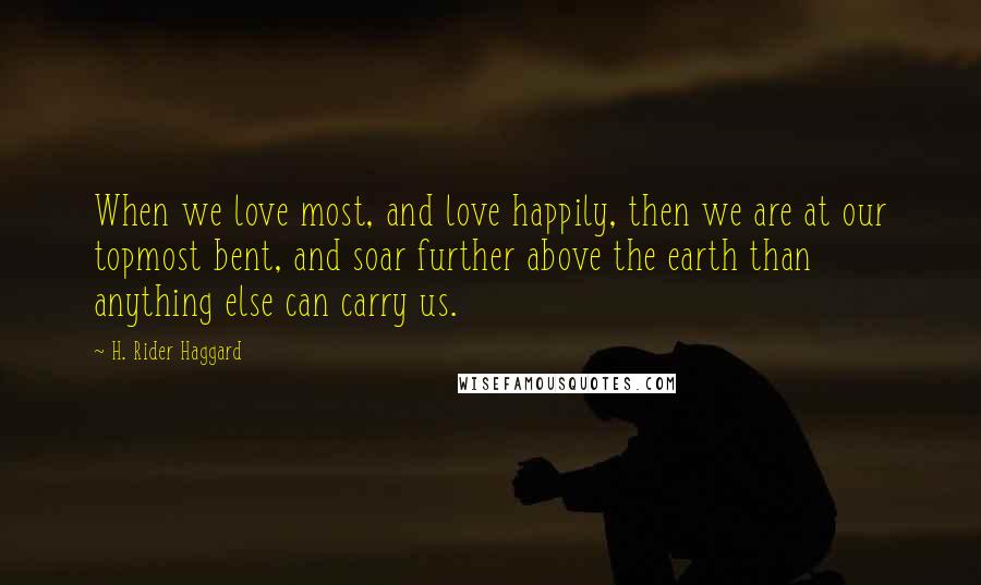 H. Rider Haggard Quotes: When we love most, and love happily, then we are at our topmost bent, and soar further above the earth than anything else can carry us.