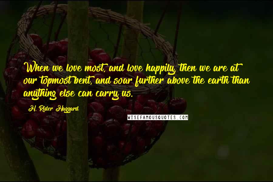 H. Rider Haggard Quotes: When we love most, and love happily, then we are at our topmost bent, and soar further above the earth than anything else can carry us.