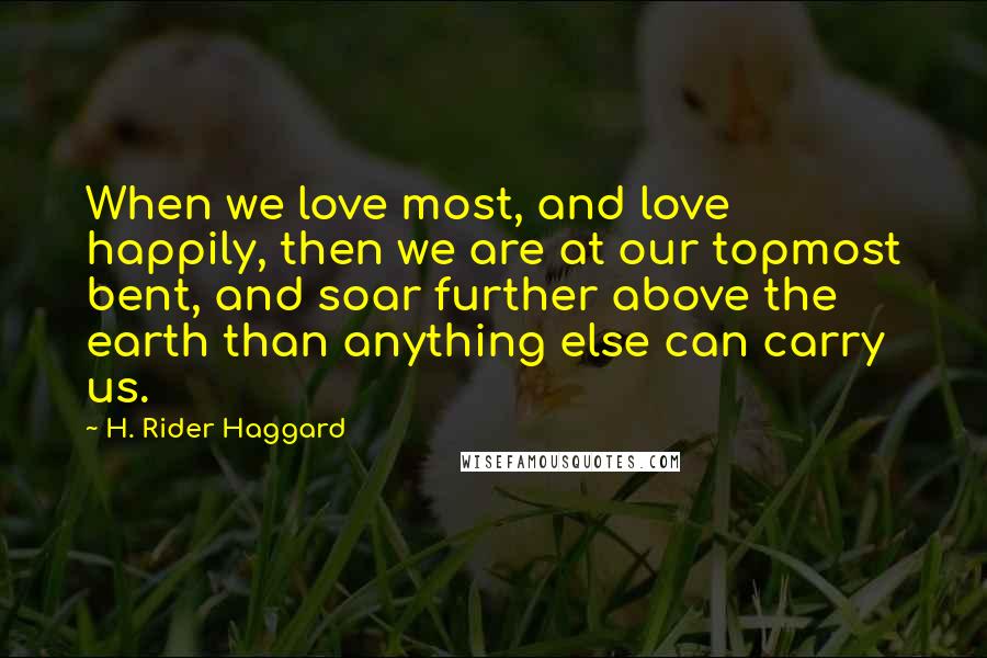 H. Rider Haggard Quotes: When we love most, and love happily, then we are at our topmost bent, and soar further above the earth than anything else can carry us.