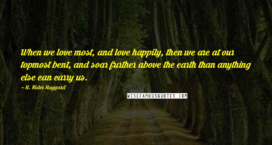 H. Rider Haggard Quotes: When we love most, and love happily, then we are at our topmost bent, and soar further above the earth than anything else can carry us.