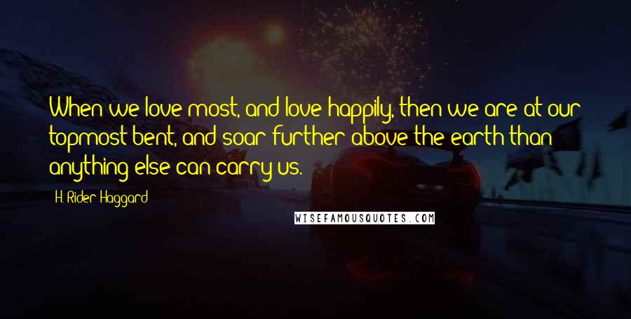 H. Rider Haggard Quotes: When we love most, and love happily, then we are at our topmost bent, and soar further above the earth than anything else can carry us.