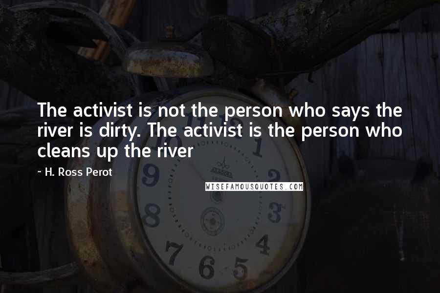 H. Ross Perot Quotes: The activist is not the person who says the river is dirty. The activist is the person who cleans up the river