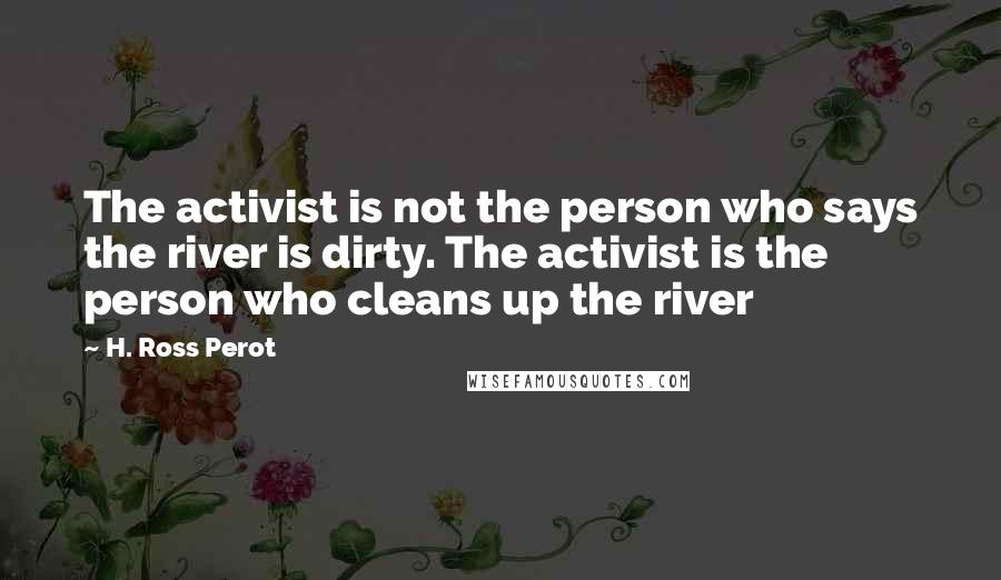 H. Ross Perot Quotes: The activist is not the person who says the river is dirty. The activist is the person who cleans up the river