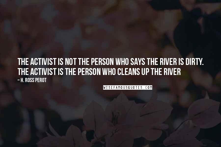 H. Ross Perot Quotes: The activist is not the person who says the river is dirty. The activist is the person who cleans up the river