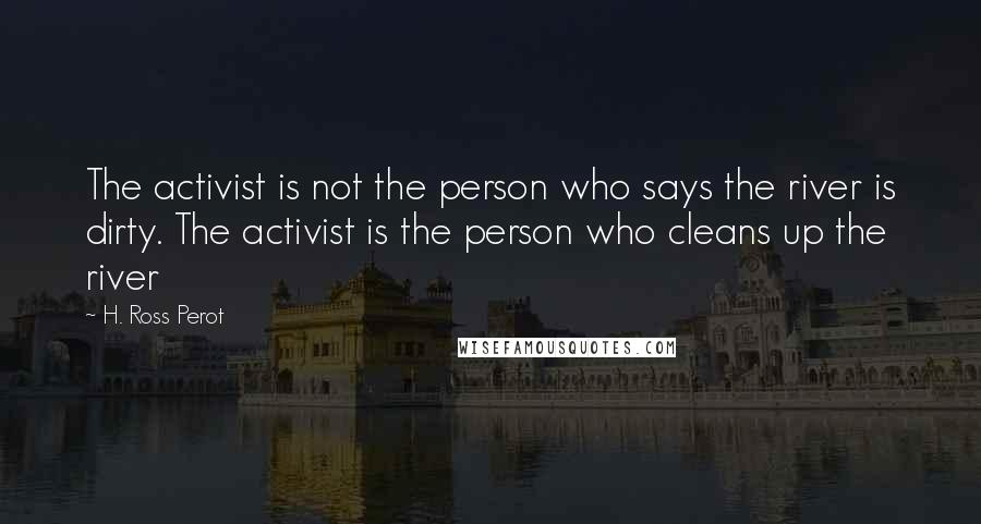 H. Ross Perot Quotes: The activist is not the person who says the river is dirty. The activist is the person who cleans up the river