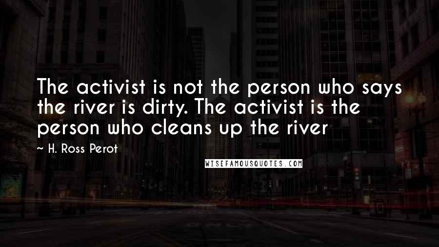 H. Ross Perot Quotes: The activist is not the person who says the river is dirty. The activist is the person who cleans up the river