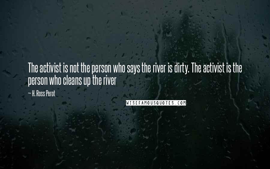 H. Ross Perot Quotes: The activist is not the person who says the river is dirty. The activist is the person who cleans up the river