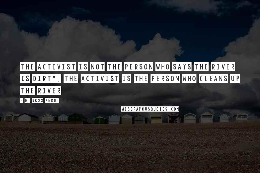 H. Ross Perot Quotes: The activist is not the person who says the river is dirty. The activist is the person who cleans up the river