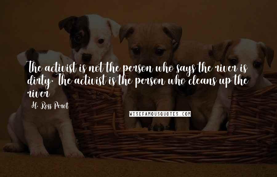 H. Ross Perot Quotes: The activist is not the person who says the river is dirty. The activist is the person who cleans up the river