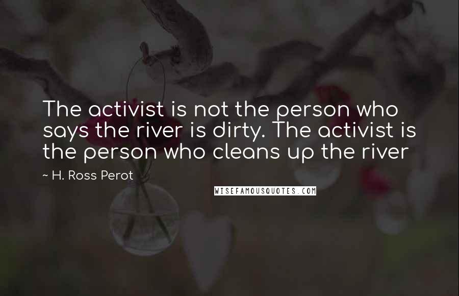 H. Ross Perot Quotes: The activist is not the person who says the river is dirty. The activist is the person who cleans up the river