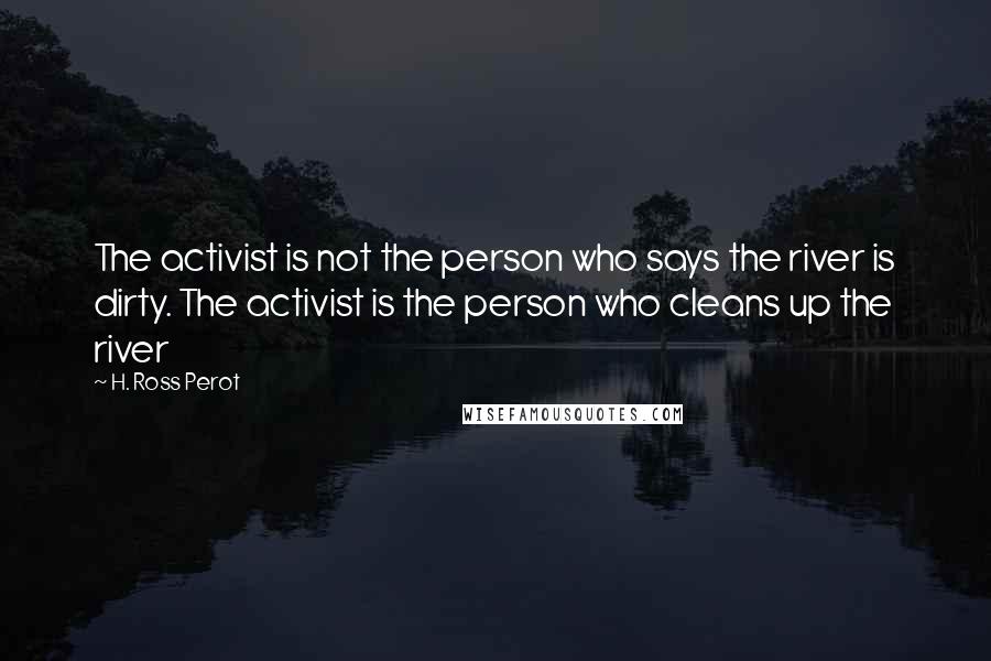 H. Ross Perot Quotes: The activist is not the person who says the river is dirty. The activist is the person who cleans up the river