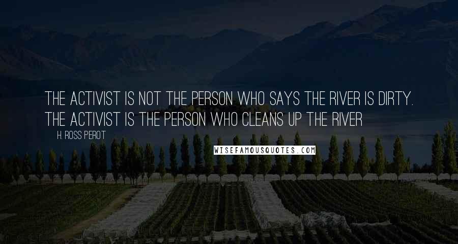H. Ross Perot Quotes: The activist is not the person who says the river is dirty. The activist is the person who cleans up the river