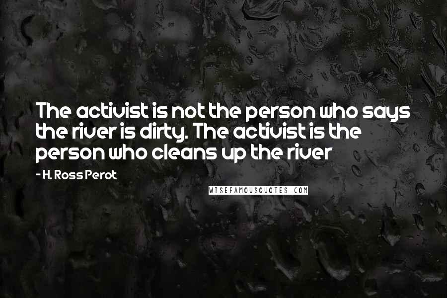 H. Ross Perot Quotes: The activist is not the person who says the river is dirty. The activist is the person who cleans up the river