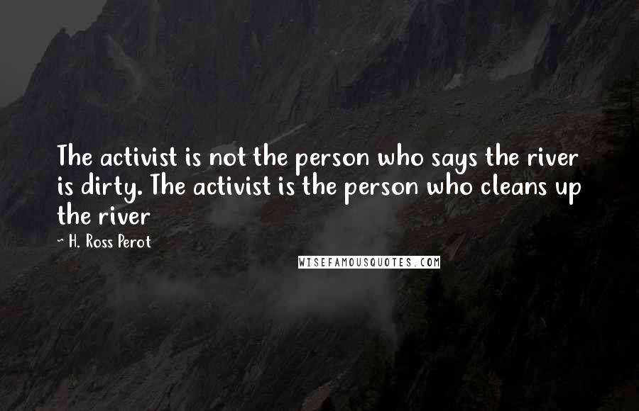 H. Ross Perot Quotes: The activist is not the person who says the river is dirty. The activist is the person who cleans up the river