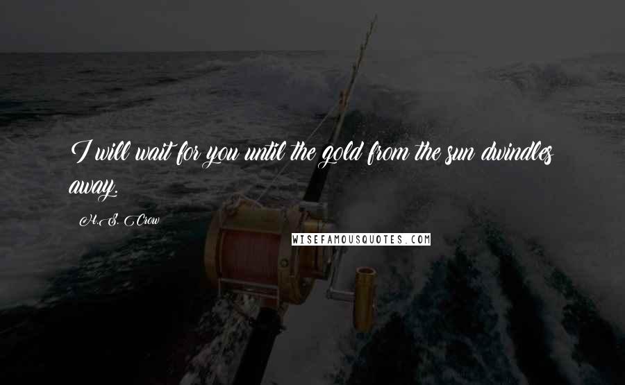 H.S. Crow Quotes: I will wait for you until the gold from the sun dwindles away.