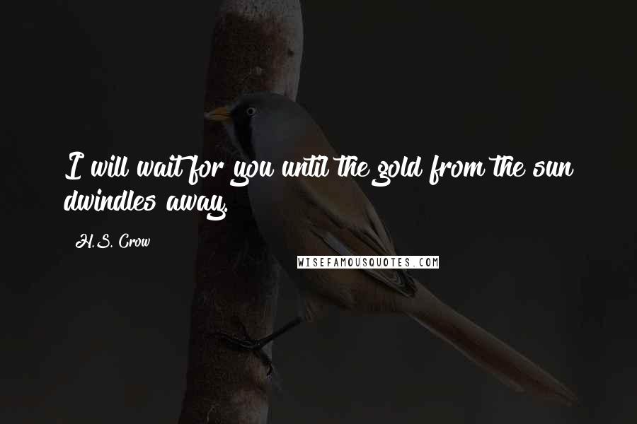 H.S. Crow Quotes: I will wait for you until the gold from the sun dwindles away.
