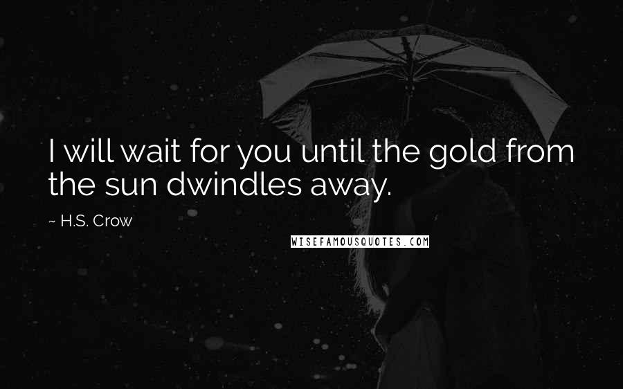 H.S. Crow Quotes: I will wait for you until the gold from the sun dwindles away.