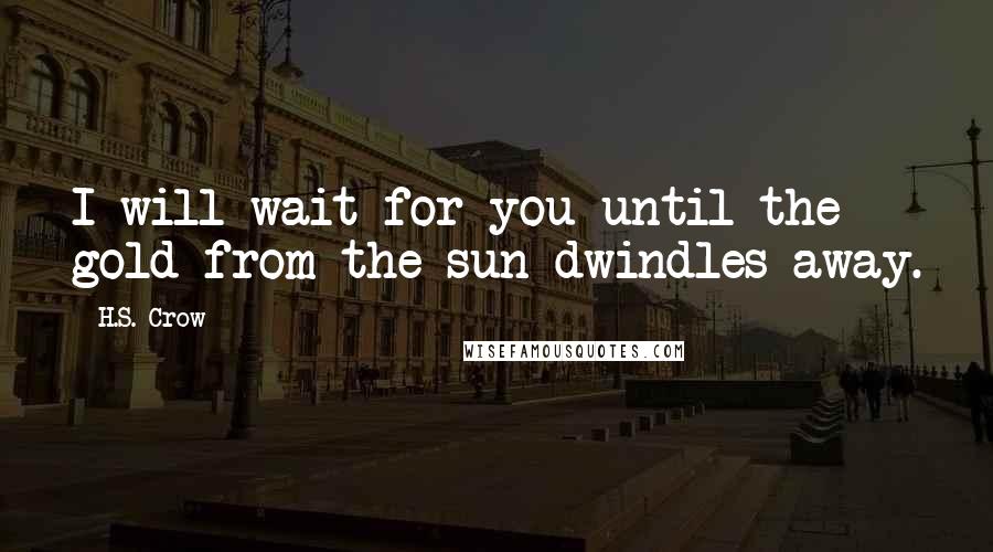 H.S. Crow Quotes: I will wait for you until the gold from the sun dwindles away.