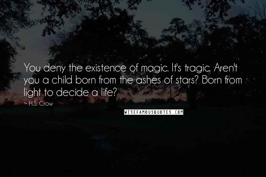 H.S. Crow Quotes: You deny the existence of magic. It's tragic. Aren't you a child born from the ashes of stars? Born from light to decide a life?