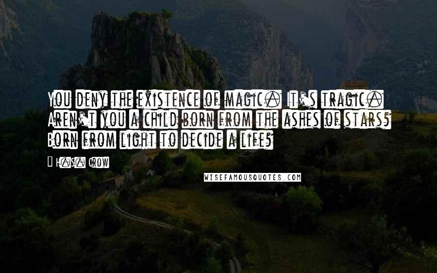 H.S. Crow Quotes: You deny the existence of magic. It's tragic. Aren't you a child born from the ashes of stars? Born from light to decide a life?