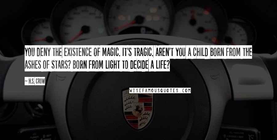 H.S. Crow Quotes: You deny the existence of magic. It's tragic. Aren't you a child born from the ashes of stars? Born from light to decide a life?