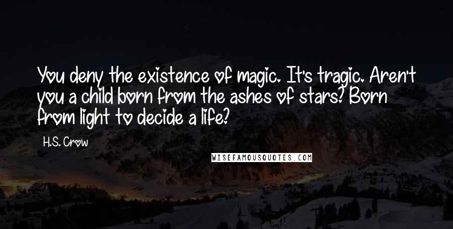 H.S. Crow Quotes: You deny the existence of magic. It's tragic. Aren't you a child born from the ashes of stars? Born from light to decide a life?