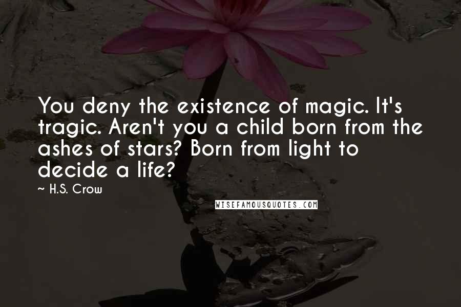 H.S. Crow Quotes: You deny the existence of magic. It's tragic. Aren't you a child born from the ashes of stars? Born from light to decide a life?