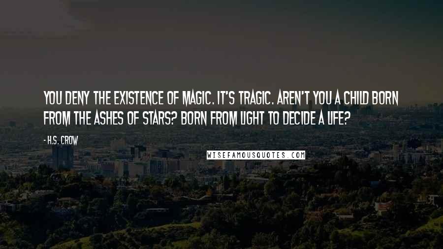 H.S. Crow Quotes: You deny the existence of magic. It's tragic. Aren't you a child born from the ashes of stars? Born from light to decide a life?