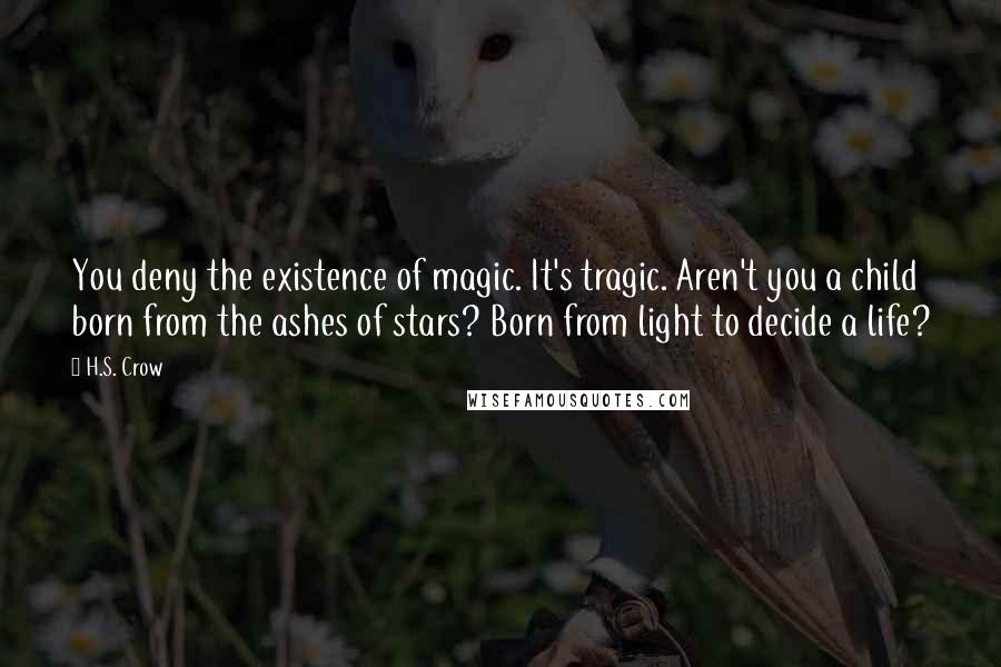H.S. Crow Quotes: You deny the existence of magic. It's tragic. Aren't you a child born from the ashes of stars? Born from light to decide a life?