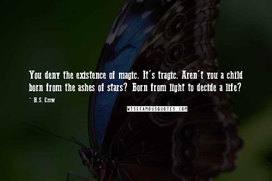H.S. Crow Quotes: You deny the existence of magic. It's tragic. Aren't you a child born from the ashes of stars? Born from light to decide a life?