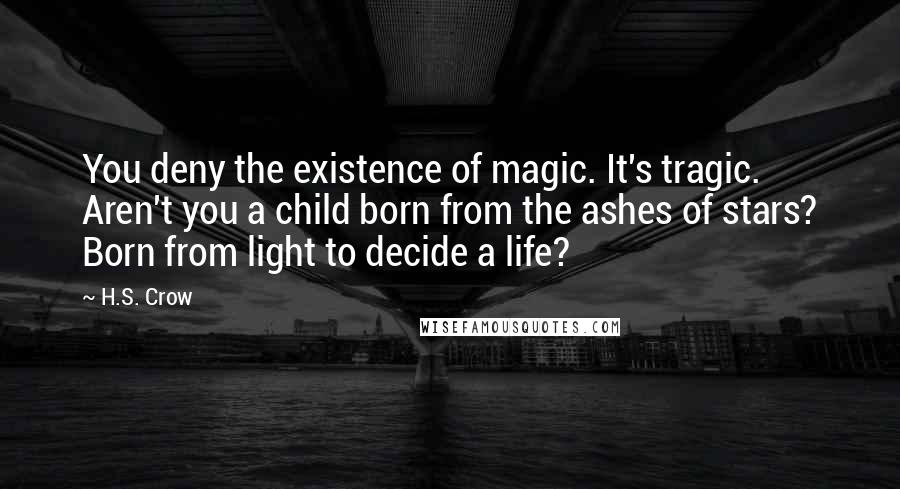 H.S. Crow Quotes: You deny the existence of magic. It's tragic. Aren't you a child born from the ashes of stars? Born from light to decide a life?