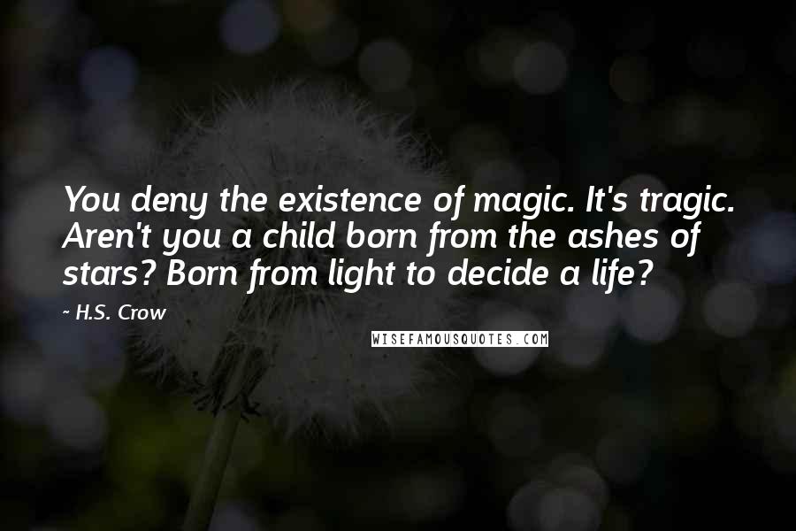 H.S. Crow Quotes: You deny the existence of magic. It's tragic. Aren't you a child born from the ashes of stars? Born from light to decide a life?
