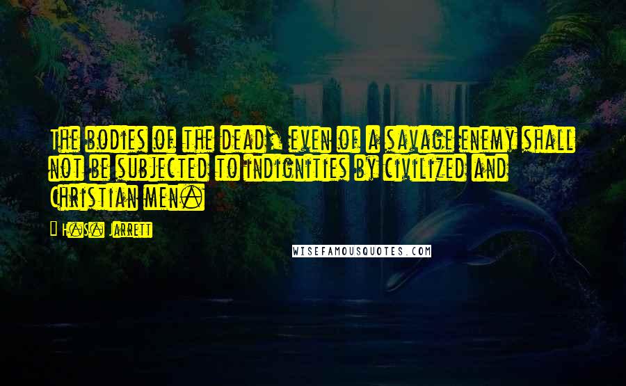 H.S. Jarrett Quotes: The bodies of the dead, even of a savage enemy shall not be subjected to indignities by civilized and Christian men.