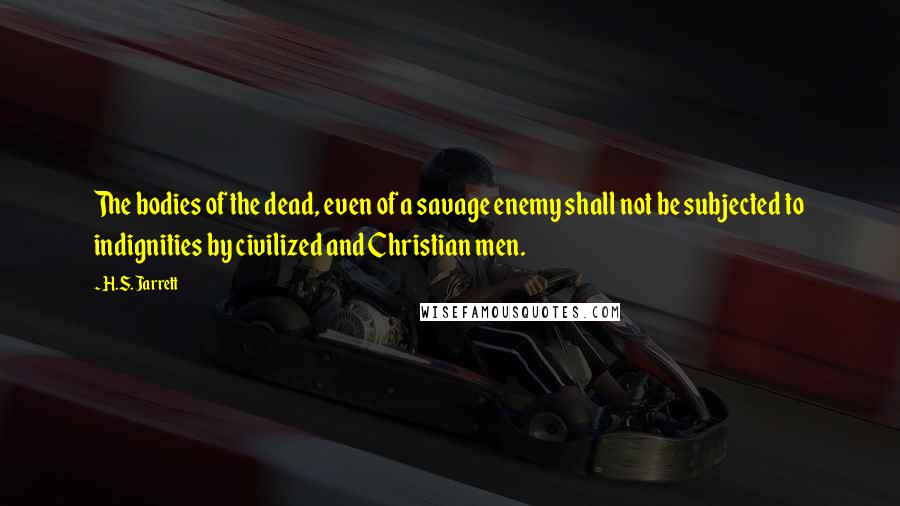 H.S. Jarrett Quotes: The bodies of the dead, even of a savage enemy shall not be subjected to indignities by civilized and Christian men.