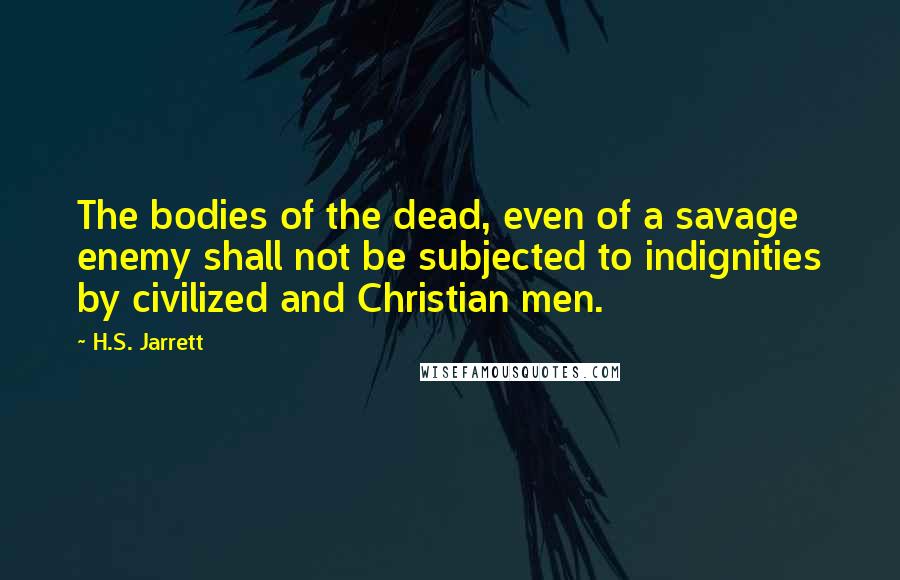 H.S. Jarrett Quotes: The bodies of the dead, even of a savage enemy shall not be subjected to indignities by civilized and Christian men.