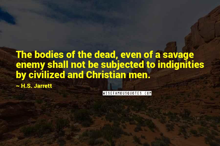 H.S. Jarrett Quotes: The bodies of the dead, even of a savage enemy shall not be subjected to indignities by civilized and Christian men.