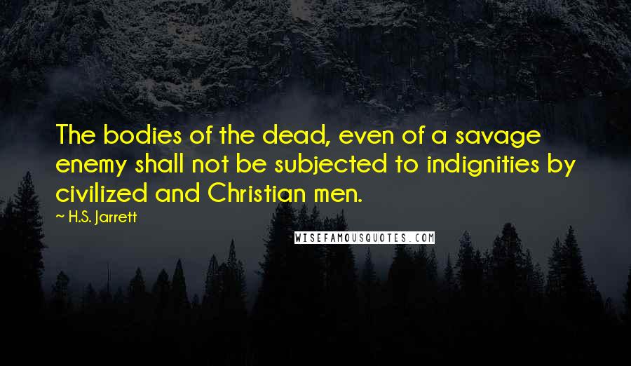 H.S. Jarrett Quotes: The bodies of the dead, even of a savage enemy shall not be subjected to indignities by civilized and Christian men.